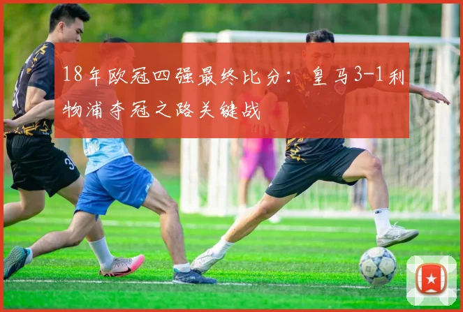 18年欧冠四强最终比分：皇马3-1利物浦夺冠之路关键战