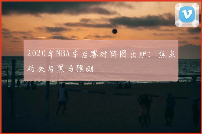 2020年NBA季后赛对阵图出炉：焦点对决与黑马预测