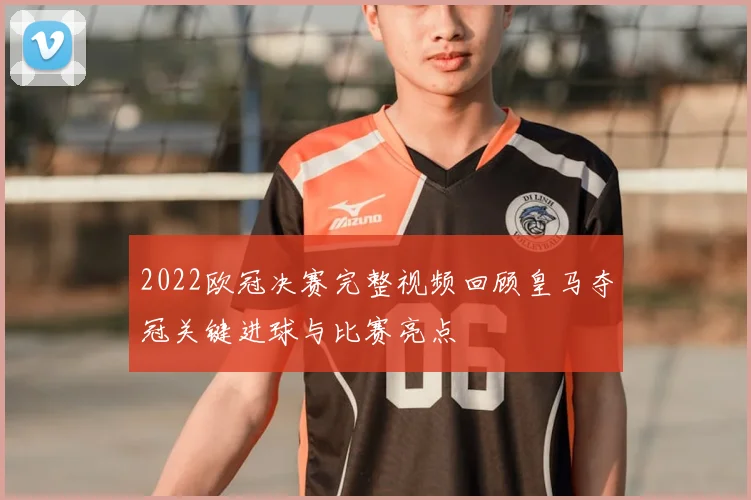 2022欧冠决赛完整视频回顾皇马夺冠关键进球与比赛亮点