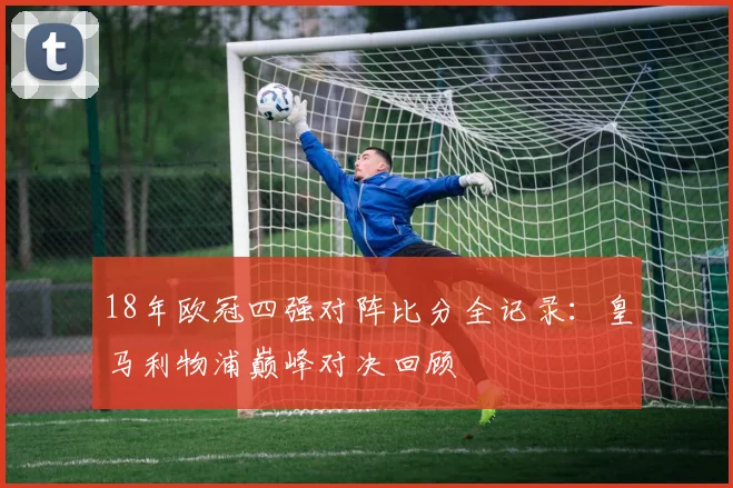 18年欧冠四强对阵比分全记录:皇马利物浦巅峰对决回顾