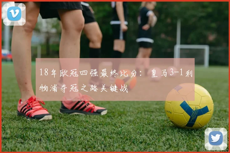 18年欧冠四强最终比分：皇马3-1利物浦夺冠之路关键战
